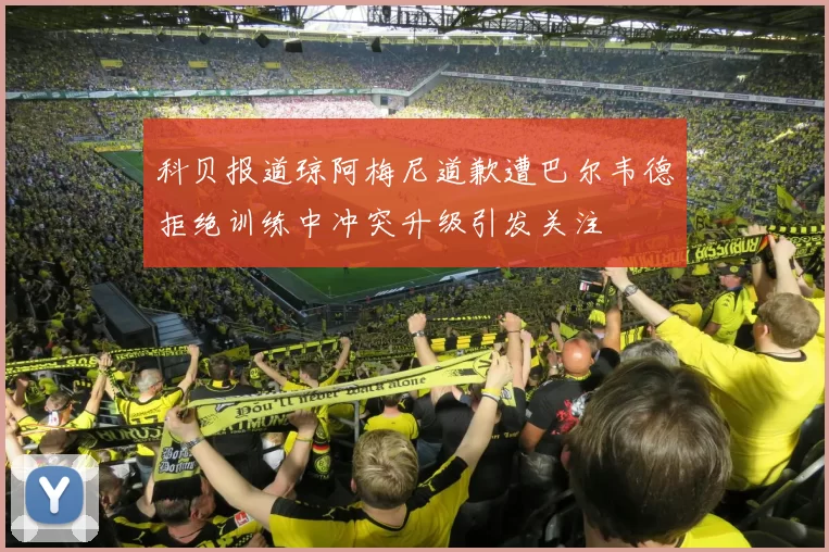 科贝报道琼阿梅尼道歉遭巴尔韦德拒绝训练中冲突升级引发关注