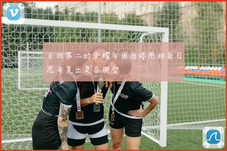 东部第二的荣耀与困惑塔图姆每日思考复出是否明智