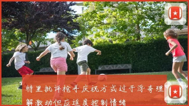 特里批评枪手庆祝方式过于浮夸理解激动但应适度控制情绪