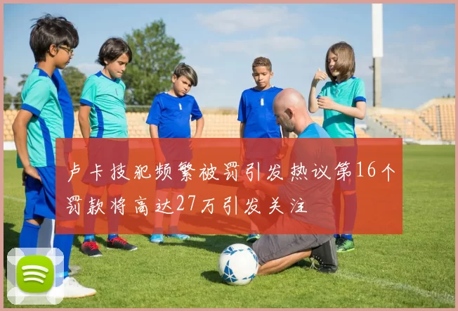 卢卡技犯频繁被罚引发热议第16个罚款将高达27万引发关注