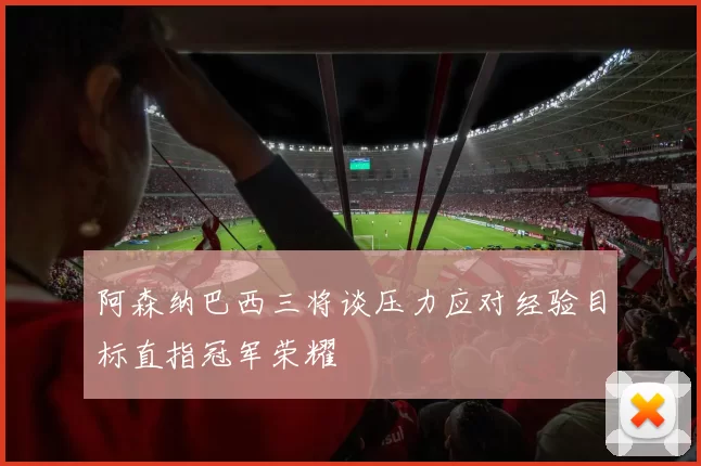 阿森纳巴西三将谈压力应对经验目标直指冠军荣耀