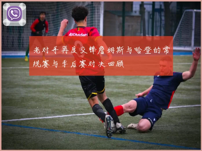 老对手再度交锋詹姆斯与哈登的常规赛与季后赛对决回顾