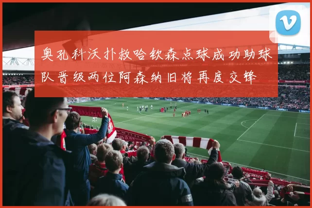 奥孔科沃扑救哈钦森点球成功助球队晋级两位阿森纳旧将再度交锋