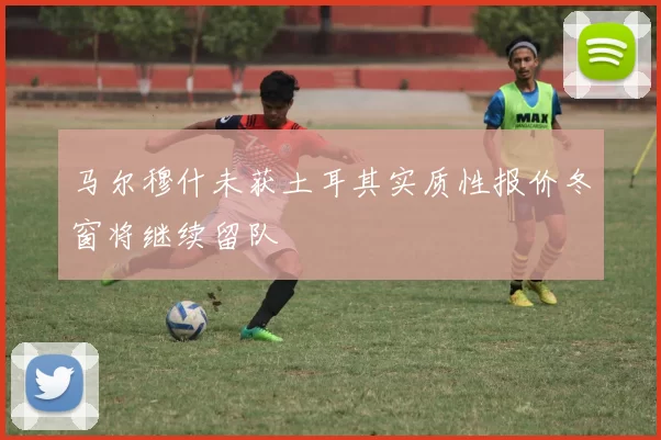 马尔穆什未获土耳其实质性报价冬窗将继续留队