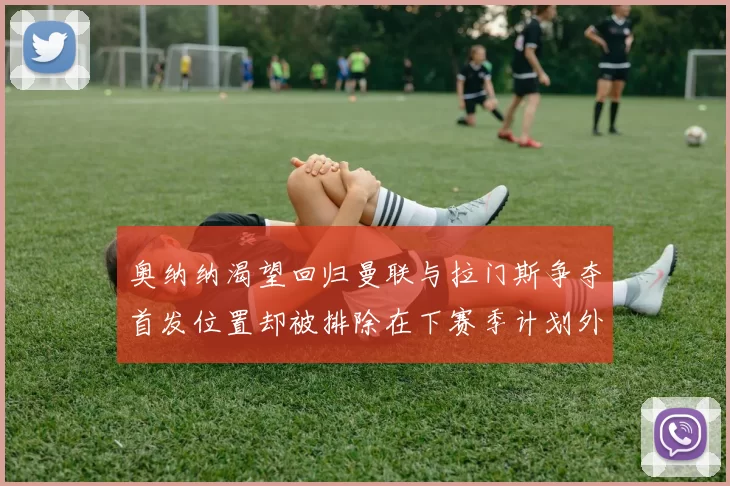 奥纳纳渴望回归曼联与拉门斯争夺首发位置却被排除在下赛季计划外