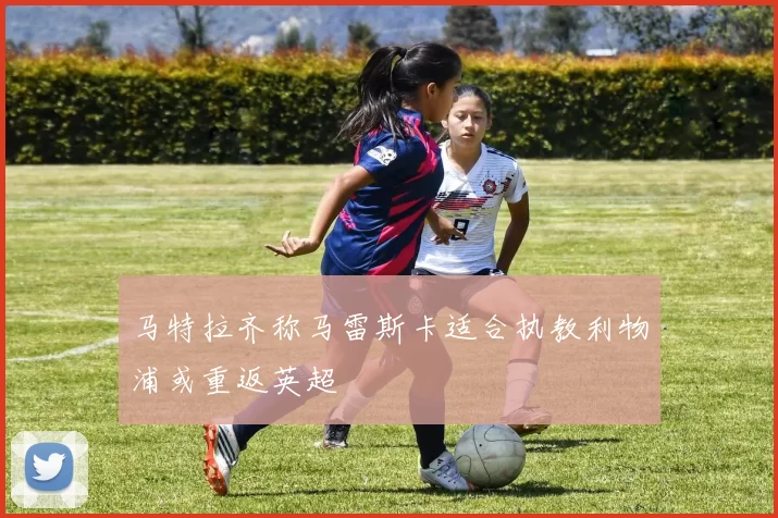 马特拉齐称马雷斯卡适合执教利物浦或重返英超