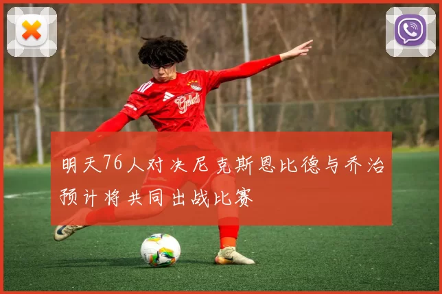 明天76人对决尼克斯恩比德与乔治预计将共同出战比赛