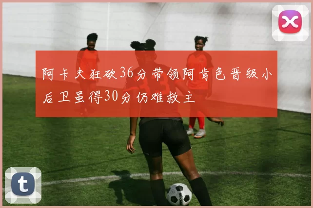 阿卡夫狂砍36分带领阿肯色晋级小后卫虽得30分仍难救主