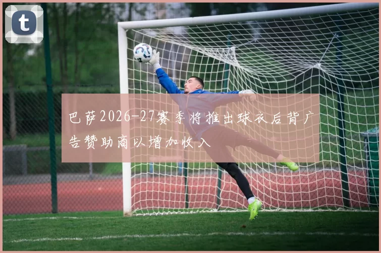 巴萨2026-27赛季将推出球衣后背广告赞助商以增加收入