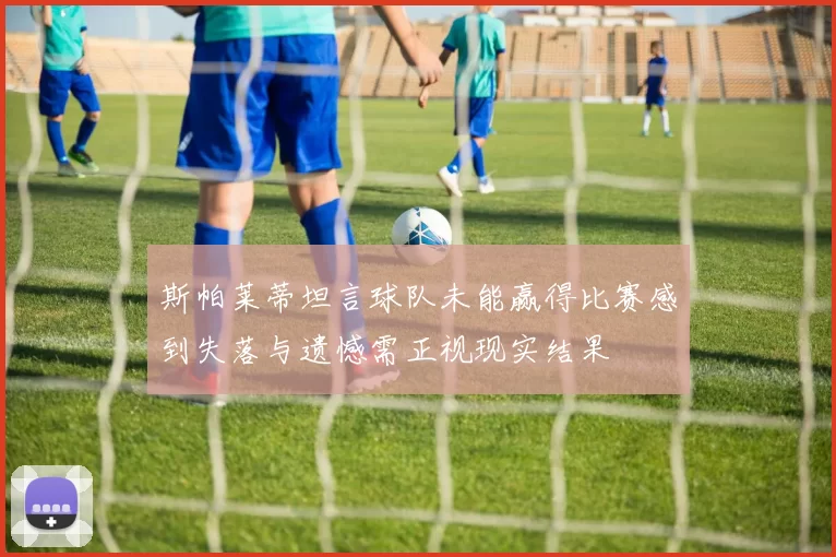 斯帕莱蒂坦言球队未能赢得比赛感到失落与遗憾需正视现实结果