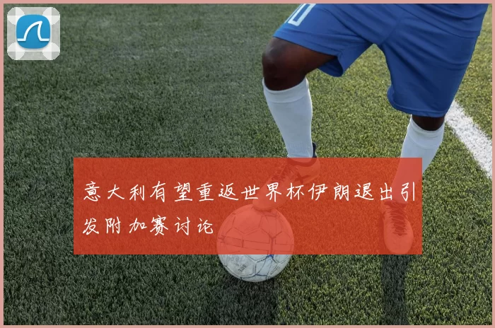 意大利有望重返世界杯伊朗退出引发附加赛讨论