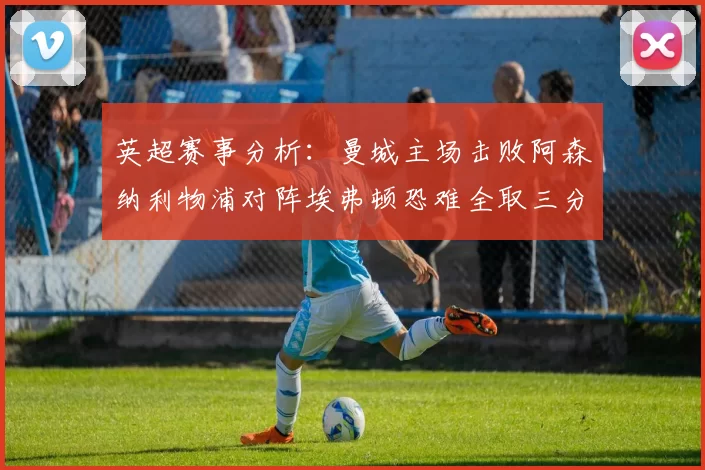 英超赛事分析：曼城主场击败阿森纳利物浦对阵埃弗顿恐难全取三分