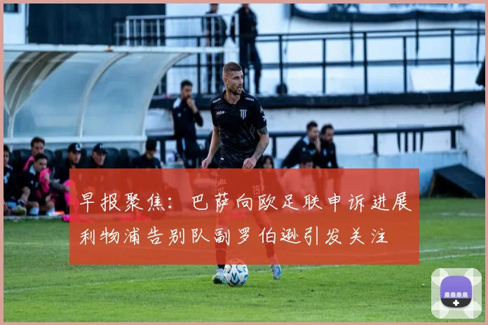 早报聚焦：巴萨向欧足联申诉进展利物浦告别队副罗伯逊引发关注