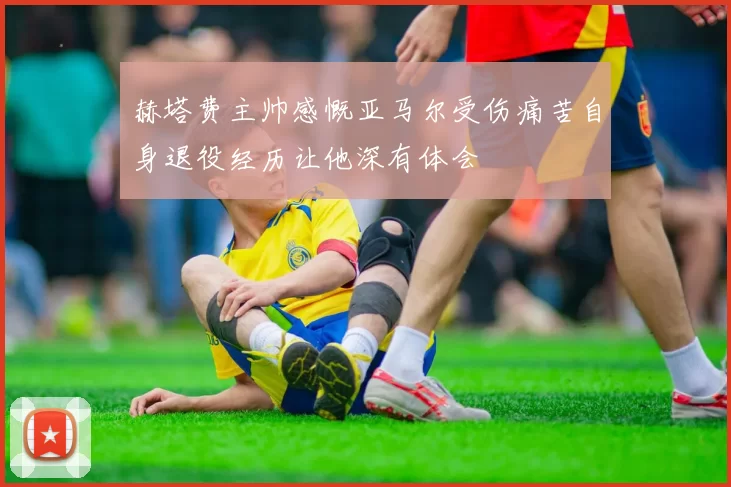 赫塔费主帅感慨亚马尔受伤痛苦自身退役经历让他深有体会