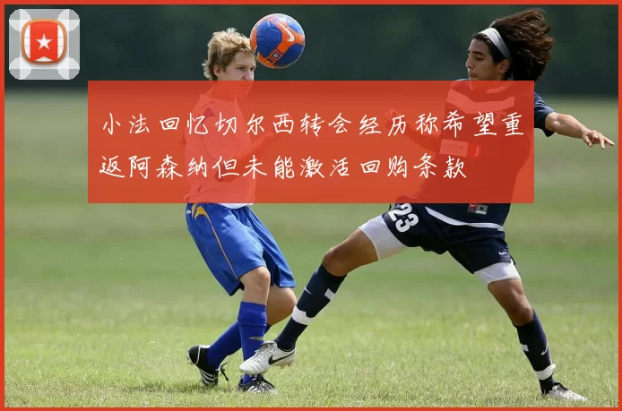 小法回忆切尔西转会经历称希望重返阿森纳但未能激活回购条款