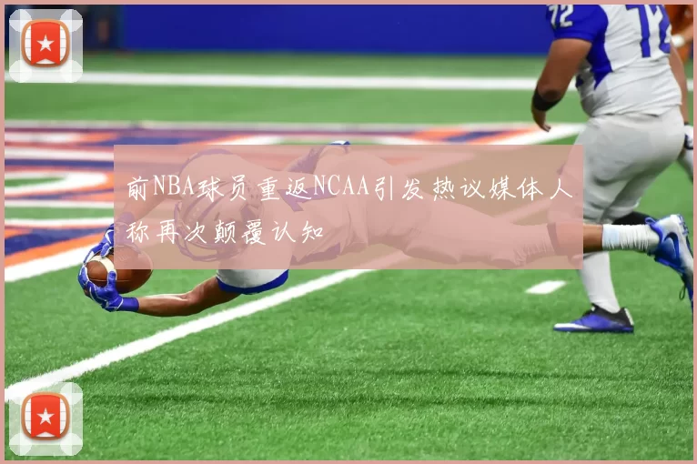 前NBA球员重返NCAA引发热议媒体人称再次颠覆认知
