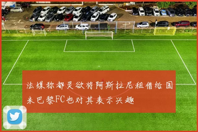 法媒称都灵欲将阿斯拉尼租借给国米巴黎FC也对其表示兴趣