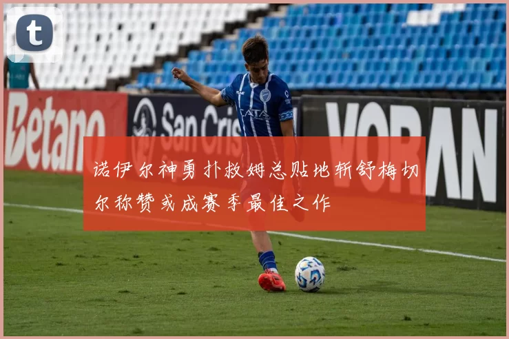 诺伊尔神勇扑救姆总贴地斩舒梅切尔称赞或成赛季最佳之作