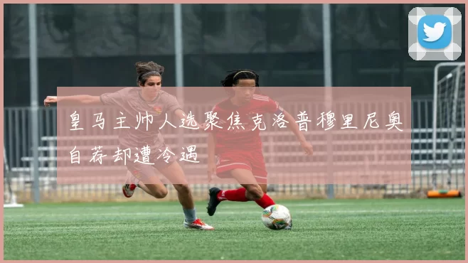 皇马主帅人选聚焦克洛普穆里尼奥自荐却遭冷遇